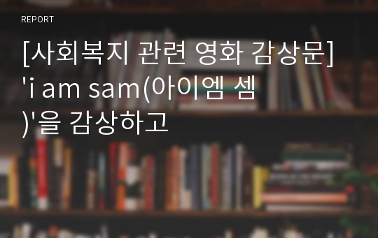 [사회복지 관련 영화 감상문] &#039;i am sam(아이엠 셈)&#039;을 감상하고