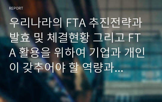 우리나라의 FTA 추진전략과 발효 및 체결현황 그리고 FTA 활용을 위하여 기업과 개인이 갖추어야 할 역량과 직무, FTA를 활용한 비즈니스 모델에 대해서 서술하시오