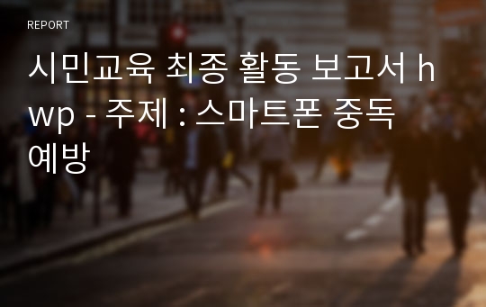 시민교육 최종 활동 보고서 hwp - 주제 : 스마트폰 중독 예방