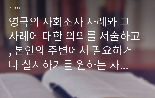 영국의 사회조사 사례와 그 사례에 대한 의의를 서술하고, 본인의 주변에서 필요하거나 실시하기를 원하는 사회조사를 선정하여 주제와  그  의의를 서술