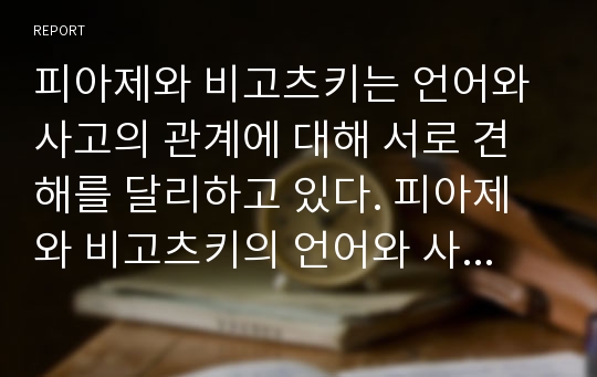 피아제와 비고츠키는 언어와 사고의 관계에 대해 서로 견해를 달리하고 있다. 피아제와 비고츠키의 언어와 사고의 관계에 대한 견해를 토대로 자신의 견해를 토론해 보자