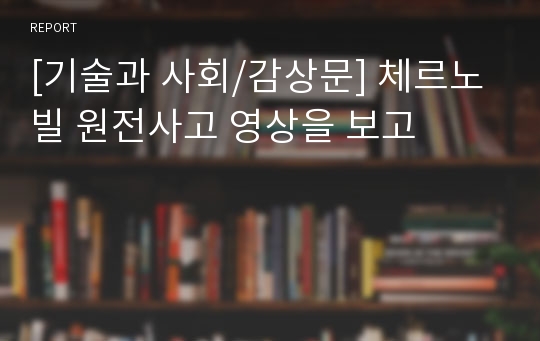 [기술과 사회/감상문] 체르노빌 원전사고 영상을 보고