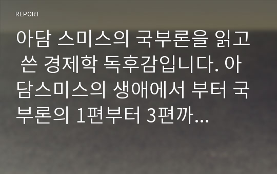 아담 스미스의 국부론을 읽고 쓴 경제학 독후감입니다. 아담스미스의 생애에서 부터 국부론의 1편부터 3편까지의 내용을 정리하고 요약하며 핵심을 뽑아썼습니다 a+맡은 레포트입니다