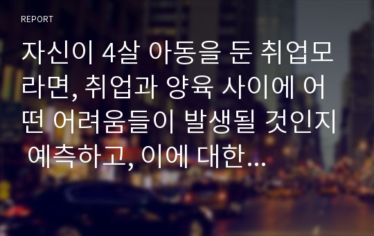 자신이 4살 아동을 둔 취업모라면, 취업과 양육 사이에 어떤 어려움들이 발생될 것인지 예측하고, 이에 대한 해결방안을 찾아 기술하시오