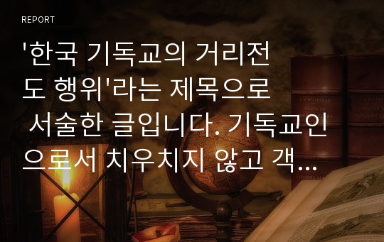 &#039;한국 기독교의 거리전도 행위&#039;라는 제목으로 서술한 글입니다. 기독교인으로서 치우치지 않고 객관적으로, 원인들에 대해 논의하고 나아가야 할 방향을 생각해 본 리포트입니다.