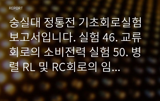 숭실대 정통전 기초회로실험 보고서입니다. 실험 46. 교류회로의 소비전력 실험 50. 병렬 RL 및 RC회로의 임피던스