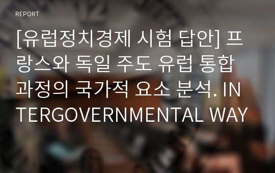 [영문에세이] 프랑스와 독일 주도 유럽 통합과정에서 국제적 요소 그리고 국가적 요소 중 어떤 것이 더 큰 영향을 미쳤는가에 대한 분석. INTERGOVERNMENTAL WAY OF FRANCO-GERMAN&#039;S EUROPEAN INTEGRATION PROCESS.