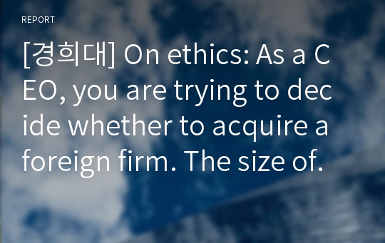 [경희대] On ethics: As a CEO, you are trying to decide whether to acquire a foreign firm. The size of your firm will double after this acquisition and it will become the largest in your industry.