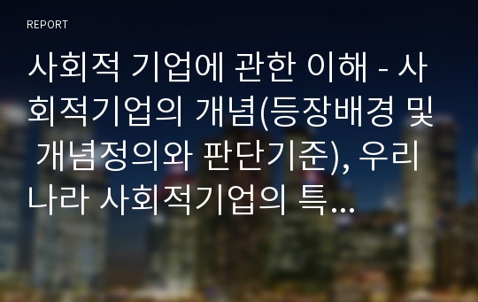 사회적 기업에 관한 이해 - 사회적기업의 개념(등장배경 및 개념정의와 판단기준), 우리나라 사회적기업의 특징(사회적기업의 연혁과 사회적기업육성법의 시행결과)