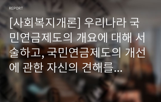 [사회복지개론] 우리나라 국민연금제도의 개요에 대해 서술하고, 국민연금제도의 개선에 관한 자신의 견해를 서술하시오