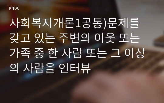 사회복지개론1공통)문제를 갖고 있는 주변의 이웃 또는 가족 중 한 사람 또는 그 이상의 사람을 인터뷰