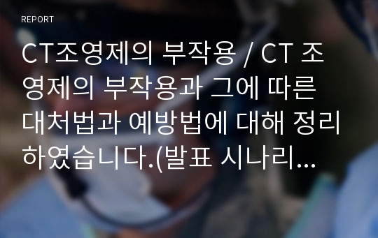 CT조영제의 부작용 / CT 조영제의 부작용과 그에 따른 대처법과 예방법에 대해 정리하였습니다.(발표 시나리오 포함)