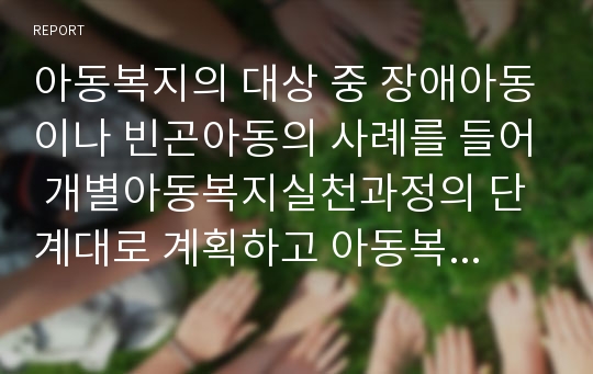 아동복지의 대상 중 장애아동이나 빈곤아동의 사례를 들어 개별아동복지실천과정의 단계대로 계획하고 아동복지실천의 전문적 접근방법 놀이치료 등을 조사해보시오.