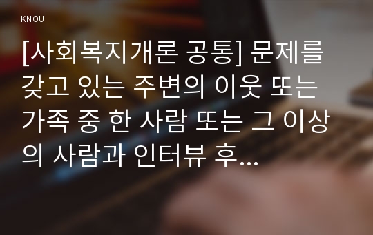 [사회복지개론 공통] 문제를 갖고 있는 주변의 이웃 또는 가족 중 한 사람 또는 그 이상의 사람과 인터뷰 후 이 문제를 어떻게 해결할 수 있는지