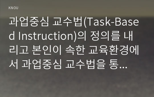 과업중심 교수법(Task-Based Instruction)의 정의를 내리고 본인이 속한 교육환경에서 과업중심 교수법을 통해 영어를 잘 가르칠 수 있는 방안을 제시하고 과업중심 교수법의 가치를 설명한다.