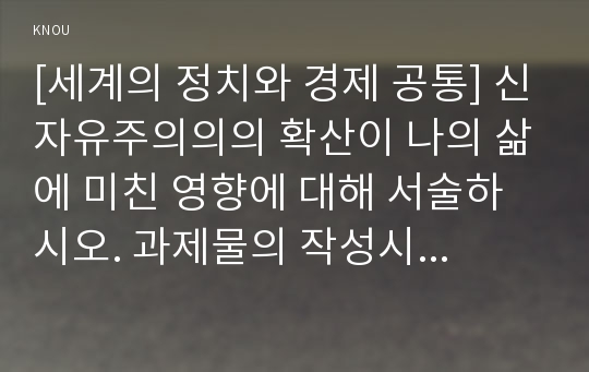 [세계의 정치와 경제 공통] 신자유주의의의 확산이 나의 삶에 미친 영향에 대해 서술하시오. 과제물의 작성시 신자유주의의 정의와 주요 신자유주의 정책, 신자유주의적 정책이 일반적으로 사람들의 일상생활에 미치는 영향, 우리 사회에서 시행된 신자유주의적 정책이 나의 삶에 미친 영향 등의 내용을 적절히 포함시키시오.