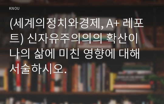 (세계의정치와경제, A+ 레포트) 신자유주의의의 확산이 나의 삶에 미친 영향에 대해 서술하시오.