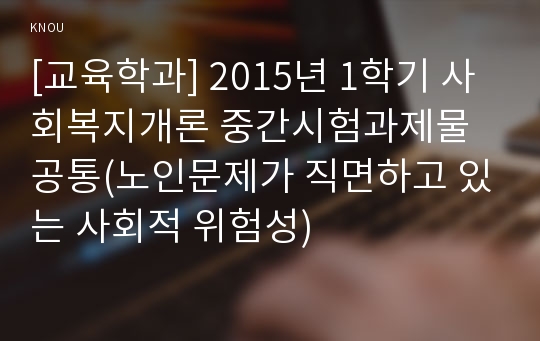 [교육학과] 2015년 1학기 사회복지개론 중간시험과제물 공통(노인문제가 직면하고 있는 사회적 위험성)