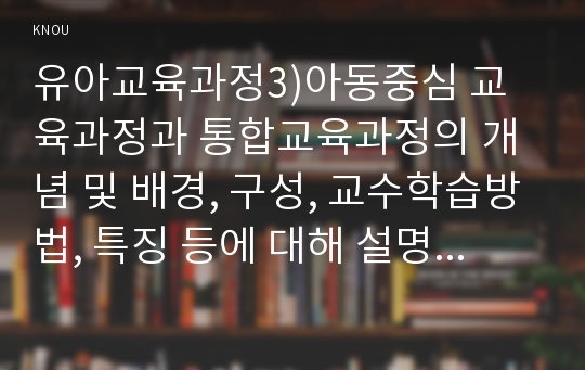 유아교육과정3)아동중심 교육과정과 통합교육과정의 개념 및 배경, 구성, 교수학습방법, 특징 등에 대해 설명하시오.