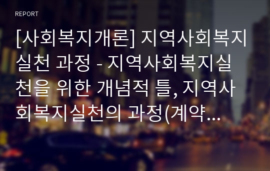 [사회복지개론] 지역사회복지실천 과정 - 지역사회복지실천을 위한 개념적 틀, 지역사회복지실천의 과정(계약, 사정과 계획, 수행과 평가, 종결, 사후관리)