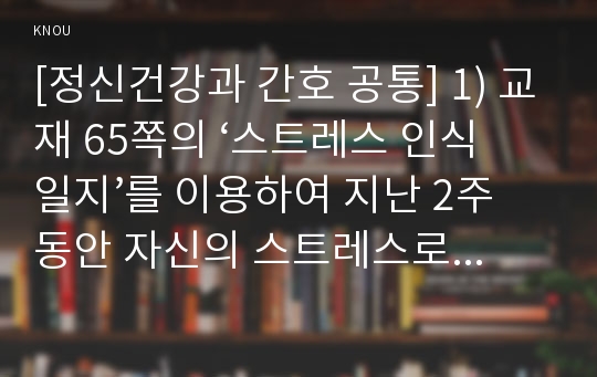 [정신건강과 간호 공통] 효율적인 스트레스 관리를 위한 첫 단계는 자신의 스트레스를 인식하는 것입니다. 1) 지난 일주일 동안의 자신의 ‘스트레스 인식 일지’를 작성하시오. 2) 위 1)의 작성과정을 통해 발견한 내용이나 특성을 토대로 교재 66~68쪽에서 제시하는 10가지 스트레스관리 방법 중