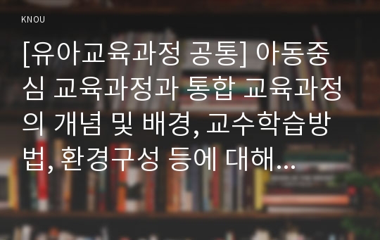 [유아교육과정 공통] 아동중심 교육과정과 통합 교육과정의 개념 및 배경, 교수학습방법, 환경구성 등에 대해 자세히 설명하시오.