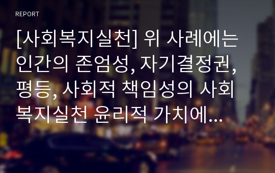 [사회복지실천] 위 사례에는 인간의 존엄성, 자기결정권, 평등, 사회적 책임성의 사회복지실천 윤리적 가치에 따른 딜레마가 존재합니다. 이러한 윤리적 딜레마를 최소화하는 사회복지사로서의 당신의 의견을 기술하시오