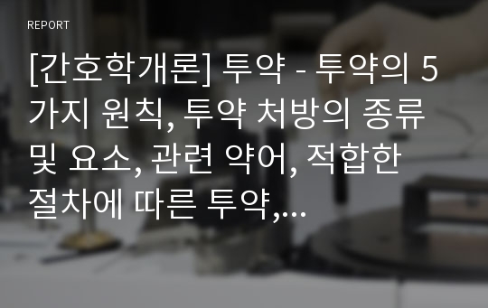 [간호학개론] 투약 - 투약의 5가지 원칙, 투약 처방의 종류 및 요소, 관련 약어, 적합한 절차에 따른 투약, 경구투여 약물의 정확한 준비와 투약 절차, 근육주사, 피하주사, 피내주사, 정맥주사