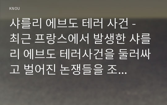 샤를리 에브도 테러 사건 -  최근 프랑스에서 발생한 샤를리 에브도 테러사건을 둘러싸고 벌어진 논쟁들을 조사하여 정리한 후 그에 대한 자신의 의견을 개진해보시오.