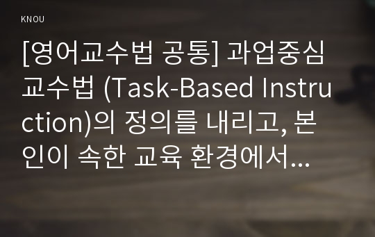 [영어교수법 공통] 과업중심 교수법 (Task-Based Instruction)의 정의를 내리고, 본인이 속한 교육 환경에서 과업중심 교수법을 통해 영어를 잘 가르칠 수 있는 방안을 제시하고, 과업중심 교수법의 가치를 설명한다.