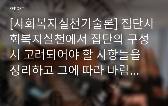 [사회복지실천기술론] 집단사회복지실천에서 집단의 구성시 고려되어야 할 사항들을 정리하고 그에 따라 바람직한 실천결과를 얻기 위해 우선시 되어야 할 점들을 무엇이라고 생각하는지 본인의 의견을 피력하시오