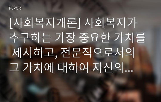 [사회복지개론] 사회복지가 추구하는 가장 중요한 가치를 제시하고, 전문직으로서의 그 가치에 대하여 자신의 의견을 기술하세요