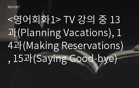 &lt;영어회화1&gt; TV 강의 중 13과(Planning Vacations), 14과(Making Reservations), 15과(Saying Good-bye)를 시청하고, 관련된 사진과 영어 원고를 작성하여 제출한다. 세부 사항은 아래와 같다.     1) 관련 주제 즉, “휴가 계획 / 예약하기 / 작별 인사”와 관련하여 본인이나 주변 사람들이 함께 모여