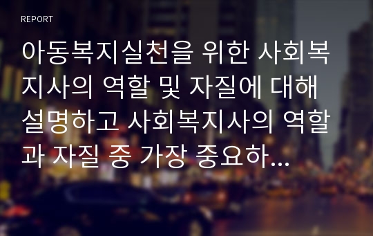 아동복지실천을 위한 사회복지사의 역할 및 자질에 대해 설명하고 사회복지사의 역할과 자질 중 가장 중요하다고 생각되는 요소에 대해 본인의 의견을 작성하여 보고서를 제출