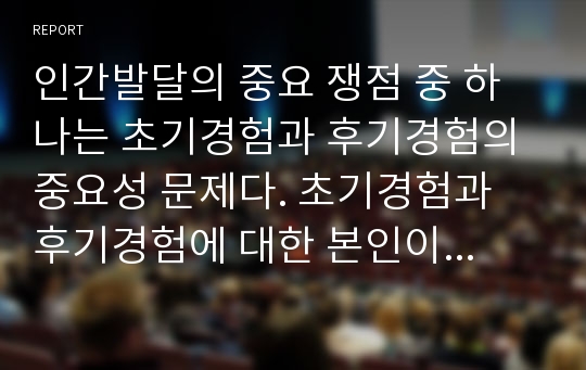 인간발달의 중요 쟁점 중 하나는 초기경험과 후기경험의 중요성 문제다. 초기경험과 후기경험에 대한 본인이나 주변의 예를 들어 인간발달에 미치는 영향을 논하시오