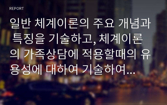 일반 체계이론의 주요 개념과 특징을 기술하고, 체계이론의 가족상담에 적용할때의 유용성에 대하여 기술하여 보시오