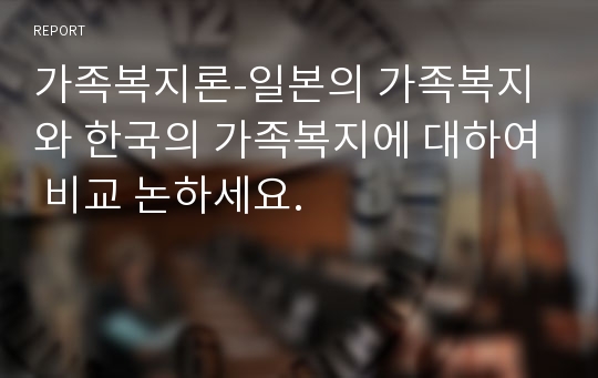 가족복지론-일본의 가족복지와 한국의 가족복지에 대하여 비교 논하세요.