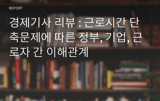 경제기사 리뷰 : 근로시간 단축문제에 따른 정부, 기업, 근로자 간 이해관계