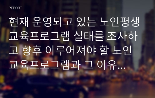 현재 운영되고 있는 노인평생교육프로그램 실태를 조사하고 향후 이루어져야 할 노인교육프로그램과 그 이유를 구체적으로 제시하시오