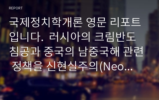 국제정치학개론 영문 리포트입니다.  러시아의 크림반도 침공과 중국의 남중국해 관련 정책을 신현실주의(Neo-realism) 및 자유주의(Liberalism) 등 다양한 입장에서 해석한 리포트입니다. 국제정치학을 공부하는 학부생에게  좋은 참고자료 및 리포트입니다.  영문으로 되어있으므로 영문 리포트 작성시 참고가 될 수 있을 것 같습니다.