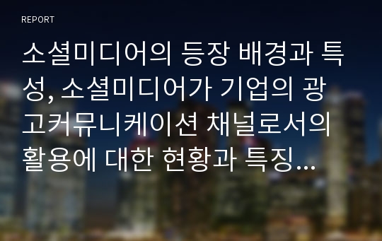 소셜미디어의 등장 배경과 특성, 소셜미디어가 기업의 광고커뮤니케이션 채널로서의 활용에 대한 현황과 특징을 살펴보고, 향후 기업 광고매체로서의 성장가능성에 대한 개인적 견해를 제시