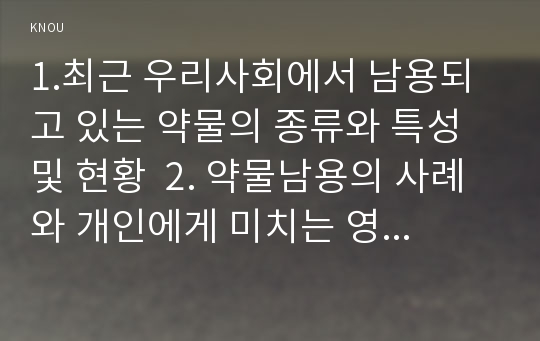 1.최근 우리사회에서 남용되고 있는 약물의 종류와 특성 및 현황  2. 약물남용의 사례와 개인에게 미치는 영향 3. 약물남용이 사회에 미치는 영향과 예방방안