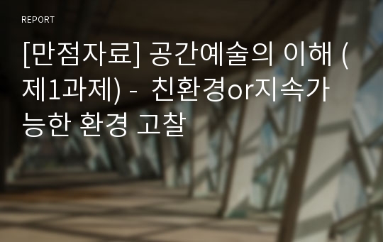 [만점자료] 공간예술의 이해 (제1과제) -  친환경or지속가능한 환경 고찰