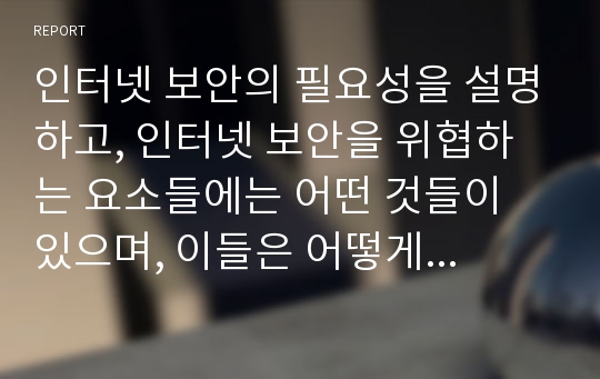 인터넷 보안의 필요성을 설명하고, 인터넷 보안을 위협하는 요소들에는 어떤 것들이 있으며, 이들은 어떻게 해결할 수 있는지를 작성하여 제출하시오.