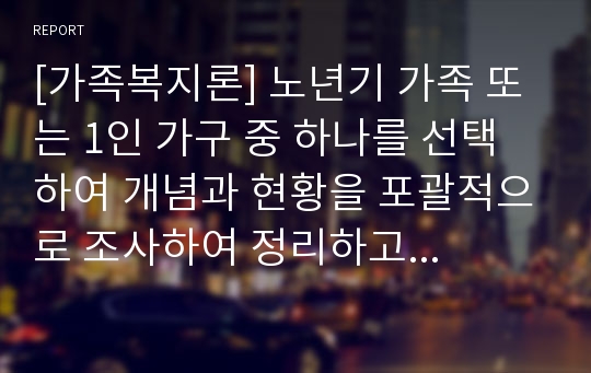 [가족복지론] 노년기 가족 또는 1인 가구 중 하나를 선택하여 개념과 현황을 포괄적으로 조사하여 정리하고 문제점은 무엇이며 이를 해결하기 위한 대안은 어떤 것인지 자신의 의견을 포함하여 논리적으로 제시하시오