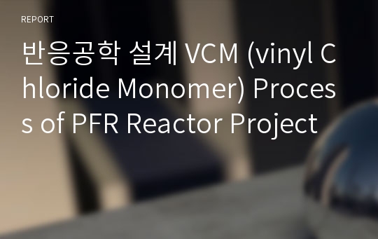 반응공학 설계 VCM (vinyl Chloride Monomer) Process of PFR Reactor Project
