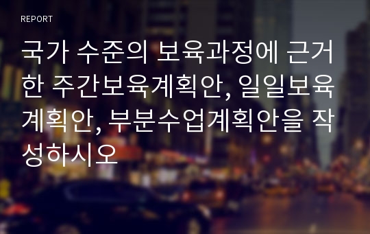 국가 수준의 보육과정에 근거한 주간보육계획안, 일일보육계획안, 부분수업계획안을 작성하시오