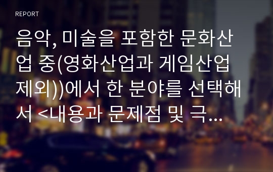 음악, 미술을 포함한 문화산업 중(영화산업과 게임산업 제외))에서 한 분야를 선택해서 &lt;내용과 문제점 및 극복방안&gt;에 대한 내용을 조사, 연구하여 제출하세요.