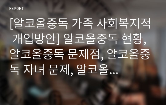 [알코올중독 가족 사회복지적 개입방안] 알코올중독 현황, 알코올중독 문제점, 알코올중독 자녀 문제, 알코올중독 부부 문제, 알코올중독 사회복지적 개입, 알코올중독 해결방안