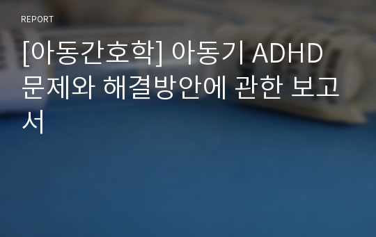 [아동간호학] 아동기 ADHD 문제와 해결방안에 관한 보고서